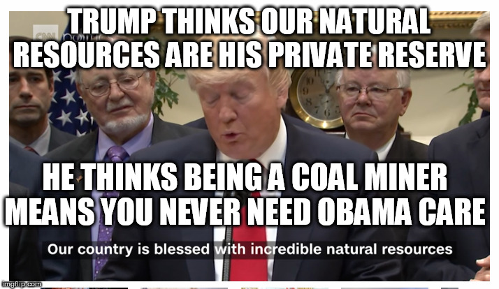 trumps private reserve our natural resources | TRUMP THINKS OUR NATURAL RESOURCES ARE HIS PRIVATE RESERVE; HE THINKS BEING A COAL MINER MEANS YOU NEVER NEED OBAMA CARE | image tagged in trump impeachment,trump cult,impeach trump 2020,politics,liberals,alt right | made w/ Imgflip meme maker