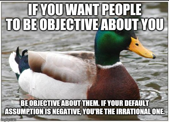 Actual Advice Mallard Meme | IF YOU WANT PEOPLE TO BE OBJECTIVE ABOUT YOU; BE OBJECTIVE ABOUT THEM. IF YOUR DEFAULT ASSUMPTION IS NEGATIVE, YOU'RE THE IRRATIONAL ONE. | image tagged in memes,actual advice mallard | made w/ Imgflip meme maker