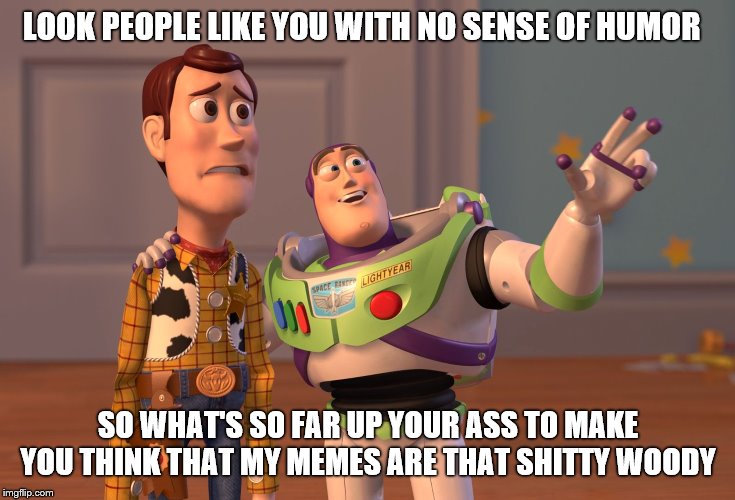 X, X Everywhere Meme | LOOK PEOPLE LIKE YOU WITH NO SENSE OF HUMOR; SO WHAT'S SO FAR UP YOUR ASS TO MAKE YOU THINK THAT MY MEMES ARE THAT SHITTY WOODY | image tagged in memes,x x everywhere | made w/ Imgflip meme maker