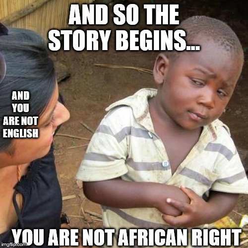 This will be a story of memes strung together(prologue) | AND SO THE STORY BEGINS... AND YOU ARE NOT ENGLISH; YOU ARE NOT AFRICAN RIGHT | image tagged in memes,third world skeptical kid | made w/ Imgflip meme maker