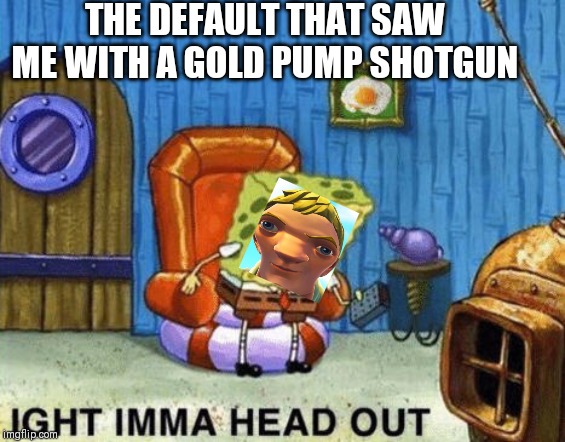 Ight imma head out | THE DEFAULT THAT SAW ME WITH A GOLD PUMP SHOTGUN | image tagged in ight imma head out | made w/ Imgflip meme maker
