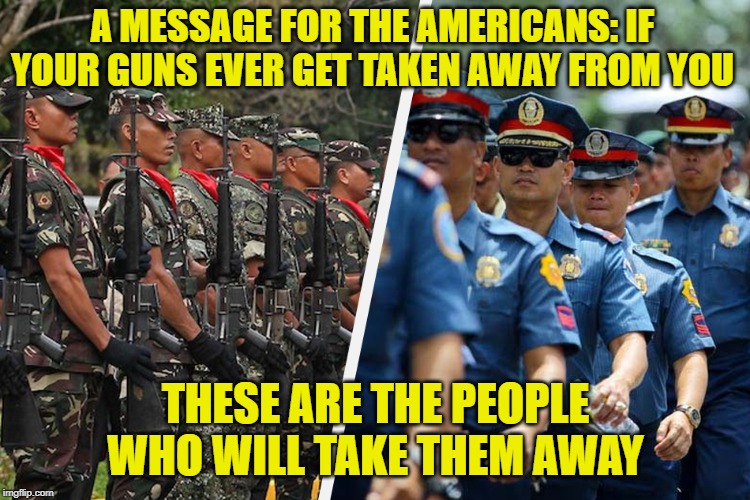 Stop believing that they're anything but pawns serving your masters | A MESSAGE FOR THE AMERICANS: IF YOUR GUNS EVER GET TAKEN AWAY FROM YOU; THESE ARE THE PEOPLE WHO WILL TAKE THEM AWAY | image tagged in memes,police,tyranny,military,guns,powermetalhead | made w/ Imgflip meme maker
