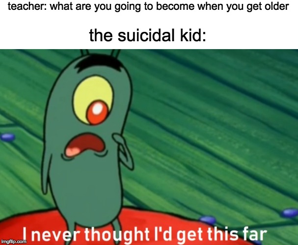 I never thought i'd get this far |  teacher: what are you going to become when you get older; the suicidal kid: | image tagged in i never thought i'd get this far | made w/ Imgflip meme maker