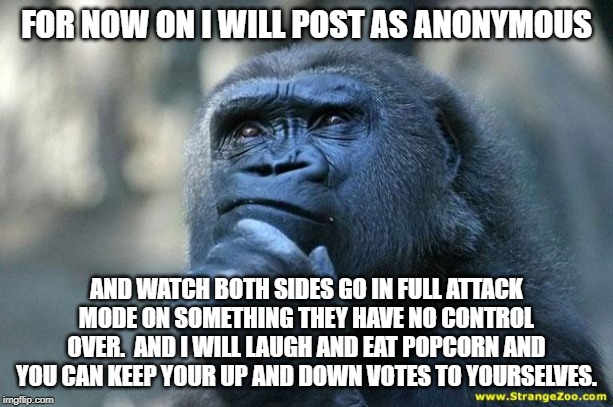Deep Thoughts | FOR NOW ON I WILL POST AS ANONYMOUS; AND WATCH BOTH SIDES GO IN FULL ATTACK MODE ON SOMETHING THEY HAVE NO CONTROL OVER.  AND I WILL LAUGH AND EAT POPCORN AND YOU CAN KEEP YOUR UP AND DOWN VOTES TO YOURSELVES. | image tagged in deep thoughts | made w/ Imgflip meme maker