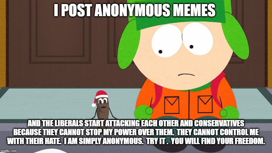 South Park | I POST ANONYMOUS MEMES; AND THE LIBERALS START ATTACKING EACH OTHER AND CONSERVATIVES BECAUSE THEY CANNOT STOP MY POWER OVER THEM.  THEY CANNOT CONTROL ME WITH THEIR HATE.  I AM SIMPLY ANONYMOUS.  TRY IT .  YOU WILL FIND YOUR FREEDOM. | image tagged in south park | made w/ Imgflip meme maker