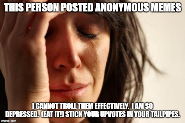 First World Problems Meme | THIS PERSON POSTED ANONYMOUS MEMES; I CANNOT TROLL THEM EFFECTIVELY.  I AM SO DEPRESSED.  (EAT IT!) STICK YOUR UPVOTES IN YOUR TAILPIPES. | image tagged in memes,first world problems | made w/ Imgflip meme maker