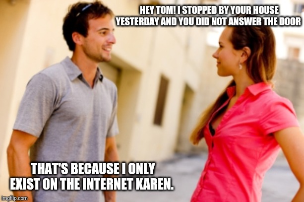 Anti social media | HEY TOM! I STOPPED BY YOUR HOUSE YESTERDAY AND YOU DID NOT ANSWER THE DOOR; THAT'S BECAUSE I ONLY EXIST ON THE INTERNET KAREN. | image tagged in people talking,people not talking,anti social media,just keep talking,humanity,technology takeover | made w/ Imgflip meme maker