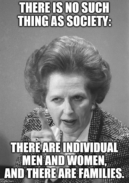 maggie thatcher | THERE IS NO SUCH THING AS SOCIETY: THERE ARE INDIVIDUAL MEN AND WOMEN, AND THERE ARE FAMILIES. | image tagged in maggie thatcher | made w/ Imgflip meme maker