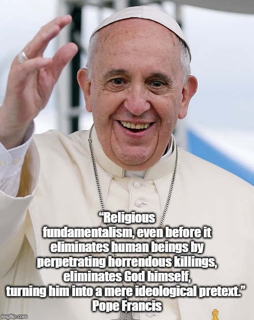 Pope Francis: "Religious Fundamentalism, Even Before It Eliminates People By Perpetrating Horrendous Killing..." | â€œReligious fundamentalism, even before it eliminates human beings by perpetrating horrendous killings, eliminates God himself, turning him i | image tagged in pope francis,fundamentism,evangelicism,god as ideological pretext | made w/ Imgflip meme maker