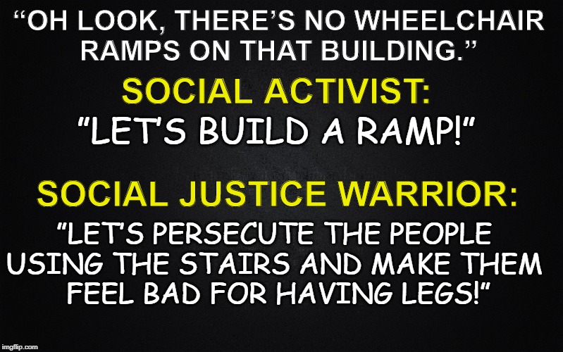 Social Justice | “OH LOOK, THERE’S NO WHEELCHAIR
RAMPS ON THAT BUILDING.”; SOCIAL ACTIVIST:; ”LET’S BUILD A RAMP!”; SOCIAL JUSTICE WARRIOR:; ”LET’S PERSECUTE THE PEOPLE 
USING THE STAIRS AND MAKE THEM 
FEEL BAD FOR HAVING LEGS!” | image tagged in social justice warrior,social justice,know the difference,sjw,persecution | made w/ Imgflip meme maker