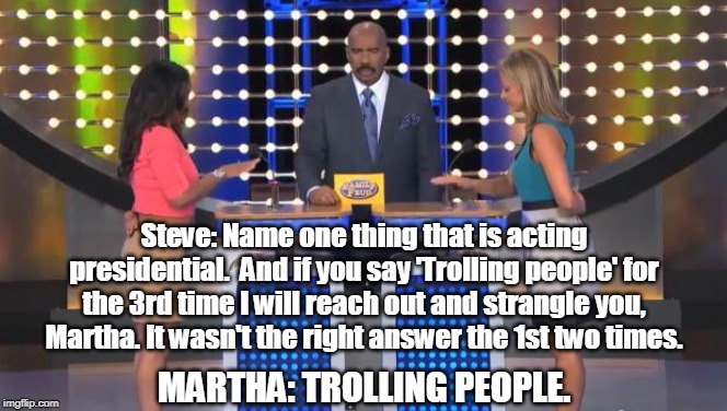 Trump Supporters on Family Feud | Steve: Name one thing that is acting presidential.  And if you say 'Trolling people' for the 3rd time I will reach out and strangle you, Martha. It wasn't the right answer the 1st two times. MARTHA: TROLLING PEOPLE. | image tagged in family feud,trump supporters | made w/ Imgflip meme maker