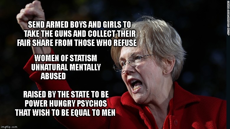 Mad Elizabeth Warren | SEND ARMED BOYS AND GIRLS TO TAKE THE GUNS AND COLLECT THEIR FAIR SHARE FROM THOSE WHO REFUSE; WOMEN OF STATISM UNNATURAL MENTALLY ABUSED                                     RAISED BY THE STATE TO BE POWER HUNGRY PSYCHOS THAT WISH TO BE EQUAL TO MEN | image tagged in mad elizabeth warren | made w/ Imgflip meme maker