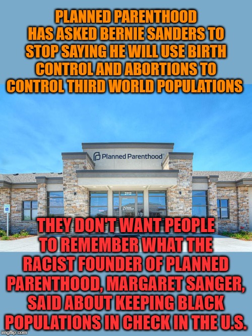 86% of Planned Parenthood abortions are performed on POC. | PLANNED PARENTHOOD HAS ASKED BERNIE SANDERS TO STOP SAYING HE WILL USE BIRTH CONTROL AND ABORTIONS TO CONTROL THIRD WORLD POPULATIONS; THEY DON'T WANT PEOPLE TO REMEMBER WHAT THE RACIST FOUNDER OF PLANNED PARENTHOOD, MARGARET SANGER, SAID ABOUT KEEPING BLACK POPULATIONS IN CHECK IN THE U.S. | image tagged in planned parenthood | made w/ Imgflip meme maker