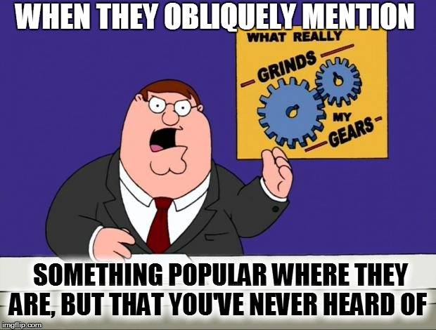 grind gears | WHEN THEY OBLIQUELY MENTION; SOMETHING POPULAR WHERE THEY ARE, BUT THAT YOU'VE NEVER HEARD OF | image tagged in grind gears,funny | made w/ Imgflip meme maker