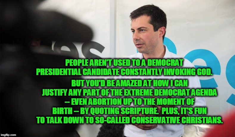 Buttigieg's Divine Mission | PEOPLE AREN'T USED TO A DEMOCRAT PRESIDENTIAL CANDIDATE CONSTANTLY INVOKING GOD. BUT YOU'D BE AMAZED AT HOW I CAN JUSTIFY ANY PART OF THE EXTREME DEMOCRAT AGENDA -- EVEN ABORTION UP TO THE MOMENT OF BIRTH -- BY QUOTING SCRIPTURE.  PLUS, IT'S FUN TO TALK DOWN TO SO-CALLED CONSERVATIVE CHRISTIANS. | image tagged in pete buttigieg,election 2020,democrat party | made w/ Imgflip meme maker