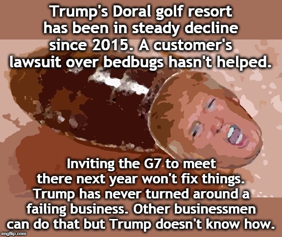 Will Trump's golf resorts go the way of his casinos? | Trump's Doral golf resort has been in steady decline since 2015. A customer's lawsuit over bedbugs hasn't helped. Inviting the G7 to meet there next year won't fix things. Trump has never turned around a failing business. Other businessmen can do that but Trump doesn't know how. | image tagged in trump,bedbug,doral,golf,bankrupt,fail | made w/ Imgflip meme maker