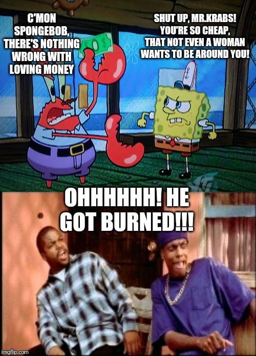 Spongebob Becomes Savage pt.3 |  SHUT UP, MR.KRABS! YOU'RE SO CHEAP, THAT NOT EVEN A WOMAN WANTS TO BE AROUND YOU! C'MON SPONGEBOB, THERE'S NOTHING WRONG WITH LOVING MONEY; OHHHHHH! HE GOT BURNED!!! | image tagged in damnnnn you got roasted,mrkrabs fighting with spongebob | made w/ Imgflip meme maker
