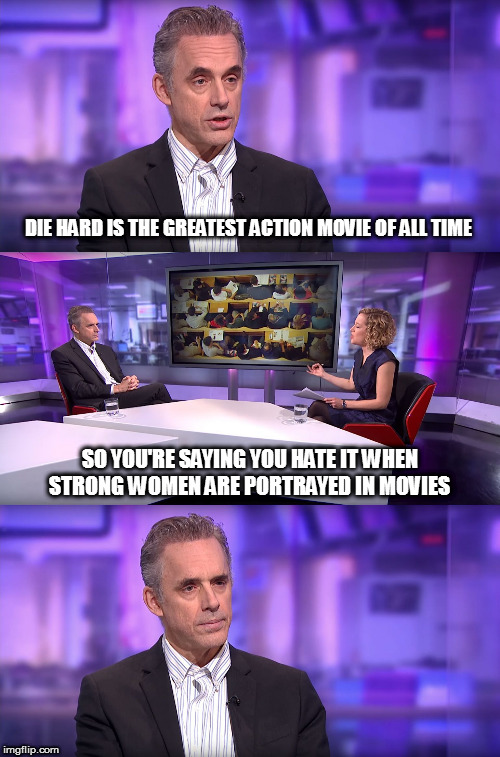 This template will never get old, because it's so accurate! | DIE HARD IS THE GREATEST ACTION MOVIE OF ALL TIME; SO YOU'RE SAYING YOU HATE IT WHEN STRONG WOMEN ARE PORTRAYED IN MOVIES | image tagged in jordan peterson vs feminist interviewer,sjw idiocy,selective hearing,so you're saying,politics | made w/ Imgflip meme maker