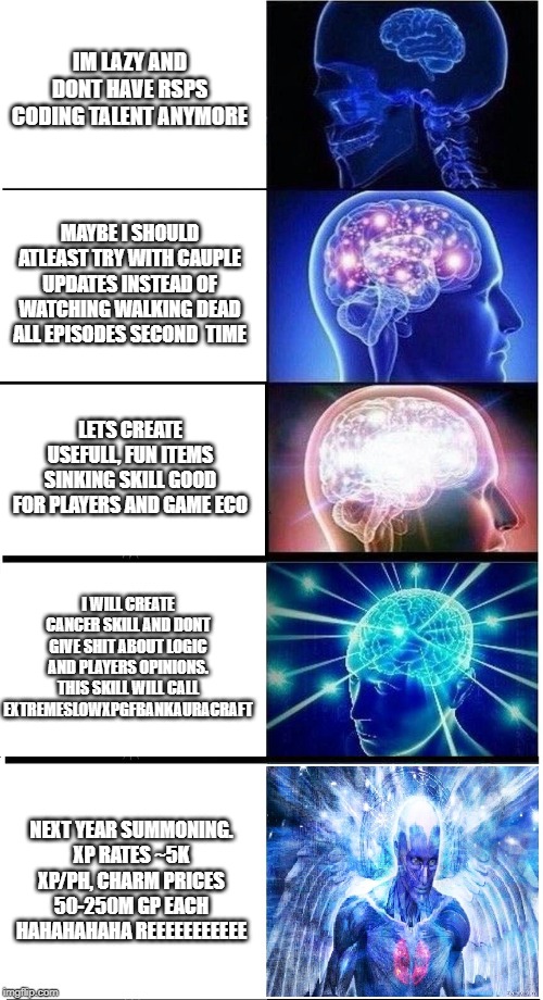 Expanding Brain 5-Part | IM LAZY AND DONT HAVE RSPS CODING TALENT ANYMORE; MAYBE I SHOULD ATLEAST TRY WITH CAUPLE UPDATES INSTEAD OF WATCHING WALKING DEAD ALL EPISODES SECOND  TIME; LETS CREATE USEFULL, FUN ITEMS SINKING SKILL GOOD FOR PLAYERS AND GAME ECO; I WILL CREATE CANCER SKILL AND DONT GIVE SHIT ABOUT LOGIC AND PLAYERS OPINIONS. THIS SKILL WILL CALL EXTREMESLOWXPGFBANKAURACRAFT; NEXT YEAR SUMMONING.
XP RATES ~5K XP/PH, CHARM PRICES 50-250M GP EACH HAHAHAHAHA REEEEEEEEEEE | image tagged in expanding brain 5-part | made w/ Imgflip meme maker