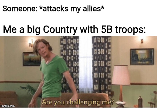 are you challenging me | Someone: *attacks my allies*; Me a big Country with 5B troops: | image tagged in are you challenging me | made w/ Imgflip meme maker