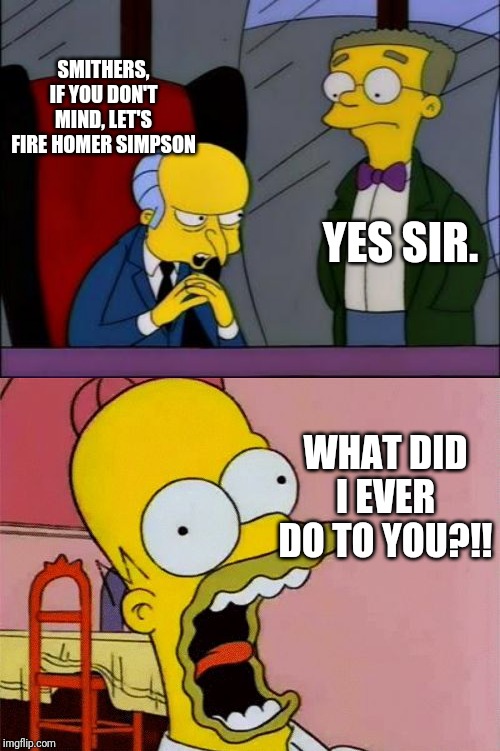 SMITHERS, IF YOU DON'T MIND, LET'S FIRE HOMER SIMPSON; YES SIR. WHAT DID I EVER DO TO YOU?!! | image tagged in mr burns smithers,scared homer simpson | made w/ Imgflip meme maker