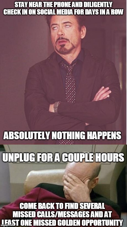 Story of my Life | STAY NEAR THE PHONE AND DILIGENTLY CHECK IN ON SOCIAL MEDIA FOR DAYS IN A ROW; ABSOLUTELY NOTHING HAPPENS; UNPLUG FOR A COUPLE HOURS; COME BACK TO FIND SEVERAL MISSED CALLS/MESSAGES AND AT LEAST ONE MISSED GOLDEN OPPORTUNITY | image tagged in memes,captain picard facepalm,face you make robert downey jr | made w/ Imgflip meme maker