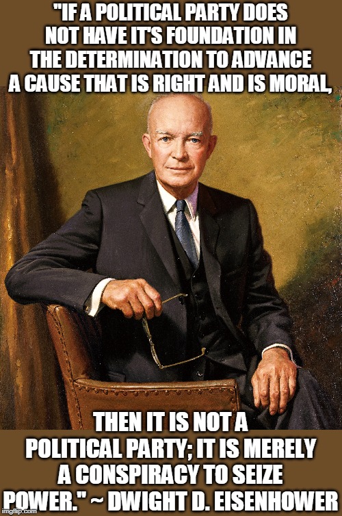 power grab | "IF A POLITICAL PARTY DOES NOT HAVE IT'S FOUNDATION IN THE DETERMINATION TO ADVANCE A CAUSE THAT IS RIGHT AND IS MORAL, THEN IT IS NOT A POLITICAL PARTY; IT IS MERELY A CONSPIRACY TO SEIZE POWER." ~ DWIGHT D. EISENHOWER | image tagged in eisenhower,political party | made w/ Imgflip meme maker