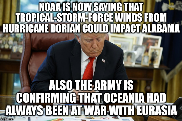 That's doubleplusungood! | NOAA IS NOW SAYING THAT TROPICAL-STORM-FORCE WINDS FROM HURRICANE DORIAN COULD IMPACT ALABAMA; ALSO THE ARMY IS CONFIRMING THAT OCEANIA HAD ALWAYS BEEN AT WAR WITH EURASIA | image tagged in trump,humor,hurricane dorian,sharpiegate,1984 | made w/ Imgflip meme maker