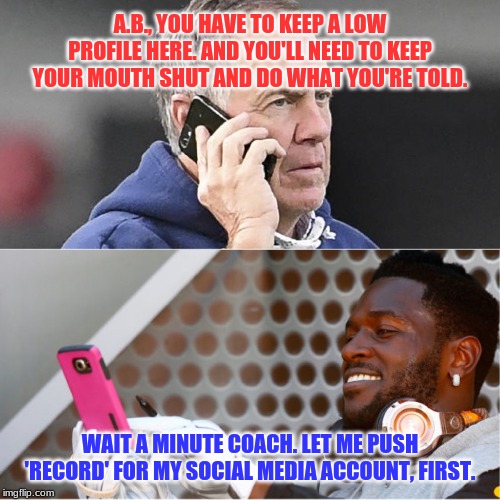 What's the over/under on how long Antonio Brown lasts with the Patriots? |  A.B., YOU HAVE TO KEEP A LOW PROFILE HERE. AND YOU'LL NEED TO KEEP YOUR MOUTH SHUT AND DO WHAT YOU'RE TOLD. WAIT A MINUTE COACH. LET ME PUSH 'RECORD' FOR MY SOCIAL MEDIA ACCOUNT, FIRST. | image tagged in bill belicheck phone conversation antonio brown,memes,new england patriots,antonio brown,bad idea,gambling | made w/ Imgflip meme maker