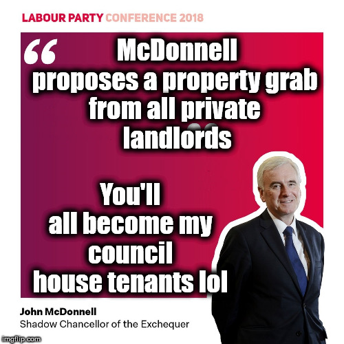 Labours - Sh!t or Bust property grab | McDonnell proposes a property grab 
from all private 
landlords; You'll all become my council house tenants lol | image tagged in cultofcorbyn,labourisdead,jc4pmnow gtto jc4pm2019,communist socialist,mcdonnell's property grab,shit or bust economics | made w/ Imgflip meme maker