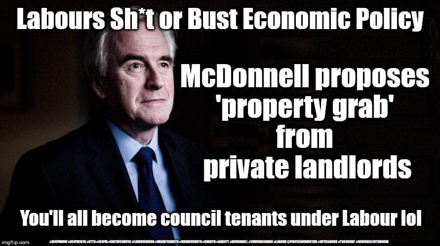 Labours - Property grab | Labours Sh*t or Bust Economic Policy; McDonnell proposes 
'property grab' 
from 
private landlords; You'll all become council tenants under Labour lol; #JC4PMNOW #JC4PM2019 #GTTO #JC4PM #CULTOFCORBYN #LABOURISDEAD #WEAINTCORBYN #WEARECORBYN #CORBYN #ABBOTT #MCDONNELL #TIMEFORCHANGE #LABOUR @PEOPLESMOMENTUM #VOTELABOUR #TORIESOUT #GENERALELECTIONNOW | image tagged in cultofcorbyn,labourisdead,jc4pmnow gtto jc4pm2019,communist socialist,labours shit or bust economics,labour property grab | made w/ Imgflip meme maker