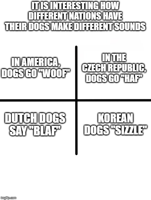 Calls of the Wild | IT IS INTERESTING HOW DIFFERENT NATIONS HAVE THEIR DOGS MAKE DIFFERENT SOUNDS; IN AMERICA, DOGS GO "WOOF"; IN THE CZECH REPUBLIC, DOGS GO "HAF"; DUTCH DOGS SAY "BLAF"; KOREAN DOGS "SIZZLE" | image tagged in memes,blank starter pack | made w/ Imgflip meme maker