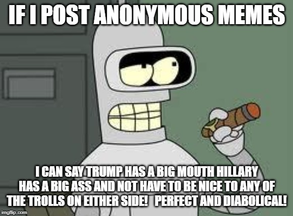 Bender | IF I POST ANONYMOUS MEMES; I CAN SAY TRUMP HAS A BIG MOUTH HILLARY HAS A BIG ASS AND NOT HAVE TO BE NICE TO ANY OF THE TROLLS ON EITHER SIDE!   PERFECT AND DIABOLICAL! | image tagged in bender | made w/ Imgflip meme maker