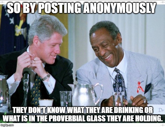 Bill Clinton and Bill Cosby | SO BY POSTING ANONYMOUSLY; THEY DON'T KNOW WHAT THEY ARE DRINKING OR WHAT IS IN THE PROVERBIAL GLASS THEY ARE HOLDING. | image tagged in bill clinton and bill cosby | made w/ Imgflip meme maker