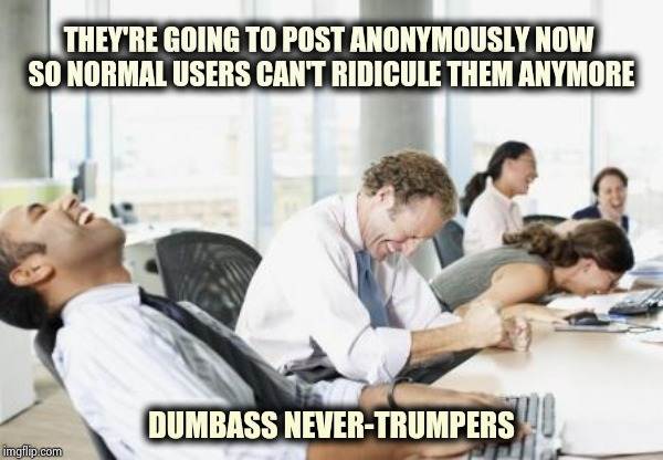 It doesn't make your Meme less stupid | THEY'RE GOING TO POST ANONYMOUSLY NOW 
SO NORMAL USERS CAN'T RIDICULE THEM ANYMORE; DUMBASS NEVER-TRUMPERS | image tagged in laughing office,politics,level expert,scumbag brain,i don't know,i don't care | made w/ Imgflip meme maker