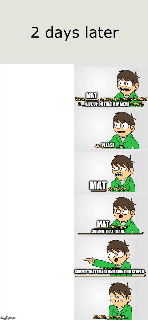 Mat vs. Ed | 2 days later; MAT; GIVE UP ON THAT MLP MEME; PLEASE; MAT; MAT; SUBMIT THAT IMAGE; SUBMIT THAT IMAGE AND RUIN OUR STREAK | image tagged in tom vs edd,mlp,lol no,imgflip,stay | made w/ Imgflip meme maker