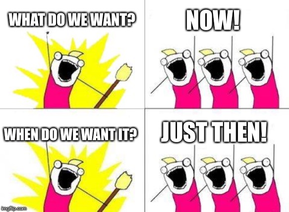 “Life moves pretty fast. If you don’t stop and look around once in a while, you could miss it.” | NOW! WHAT DO WE WANT? WHEN DO WE WANT IT? JUST THEN! | image tagged in when do we want it | made w/ Imgflip meme maker
