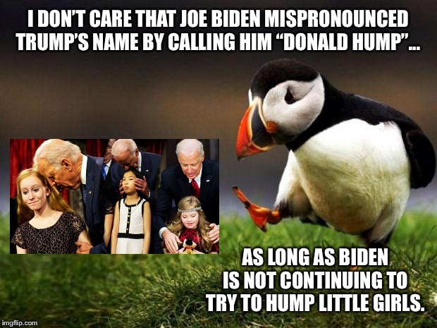 Creepy Joe Biden slips up again | I DON’T CARE THAT JOE BIDEN MISPRONOUNCED TRUMP’S NAME BY CALLING HIM “DONALD HUMP”... AS LONG AS BIDEN IS NOT CONTINUING TO TRY TO HUMP LITTLE GIRLS. | image tagged in memes,unpopular opinion puffin,creepy joe biden,pervert,donald trump,hump | made w/ Imgflip meme maker