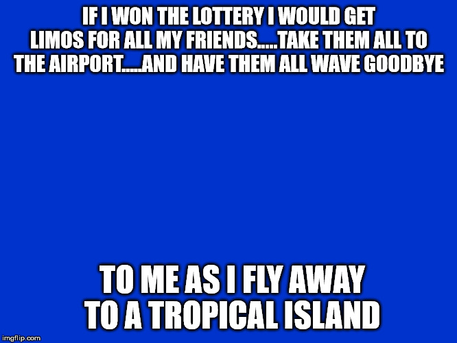 Jeopardy Blank | IF I WON THE LOTTERY I WOULD GET LIMOS FOR ALL MY FRIENDS.....TAKE THEM ALL TO THE AIRPORT.....AND HAVE THEM ALL WAVE GOODBYE; TO ME AS I FLY AWAY TO A TROPICAL ISLAND | image tagged in jeopardy blank | made w/ Imgflip meme maker