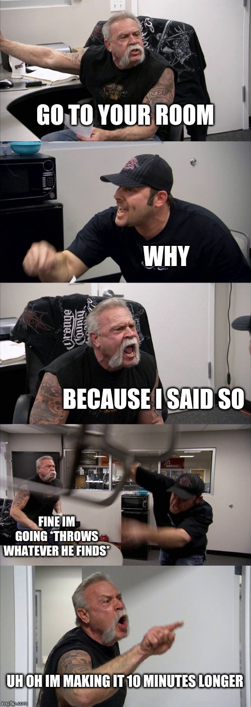American Chopper Argument | GO TO YOUR ROOM; WHY; BECAUSE I SAID SO; FINE IM GOING *THROWS WHATEVER HE FINDS*; UH OH IM MAKING IT 10 MINUTES LONGER | image tagged in memes,american chopper argument | made w/ Imgflip meme maker