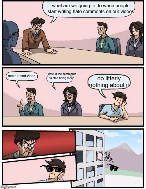 Boardroom Meeting Suggestion Meme |  what are we going to do when people start writing hate comments on our videos; write in the comments to stop being mean; make a sad video; do litterly nothing about it | image tagged in memes,boardroom meeting suggestion | made w/ Imgflip meme maker