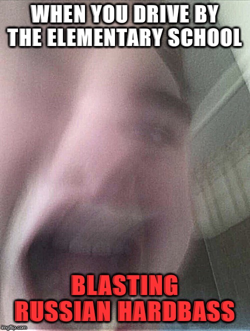 Screaming face | WHEN YOU DRIVE BY THE ELEMENTARY SCHOOL; BLASTING RUSSIAN HARDBASS | image tagged in screaming face | made w/ Imgflip meme maker