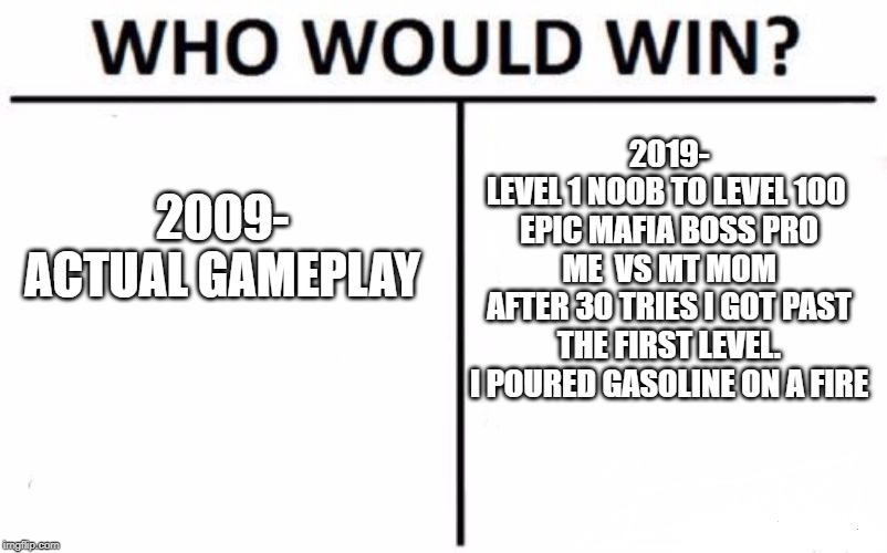 Who Would Win? Meme | 2009-
ACTUAL GAMEPLAY 2019-
LEVEL 1 NOOB TO LEVEL 100 
EPIC MAFIA BOSS PRO
ME  VS MT MOM
AFTER 30 TRIES I GOT PAST THE FIRST LEVEL.
I POURED | image tagged in memes,who would win | made w/ Imgflip meme maker