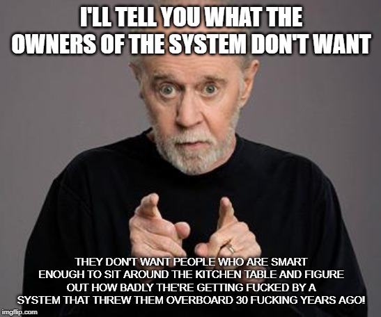 george carlin | I'LL TELL YOU WHAT THE OWNERS OF THE SYSTEM DON'T WANT; THEY DON'T WANT PEOPLE WHO ARE SMART ENOUGH TO SIT AROUND THE KITCHEN TABLE AND FIGURE OUT HOW BADLY THE'RE GETTING FUCKED BY A SYSTEM THAT THREW THEM OVERBOARD 30 FUCKING YEARS AGO! | image tagged in george carlin,government | made w/ Imgflip meme maker