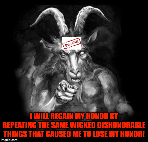 Satan speaks!!! | I WILL REGAIN MY HONOR BY REPEATING THE SAME WICKED DISHONORABLE THINGS THAT CAUSED ME TO LOSE MY HONOR! | image tagged in satan speaks,satan,the devil,wicked,dishonorable,insanity | made w/ Imgflip meme maker