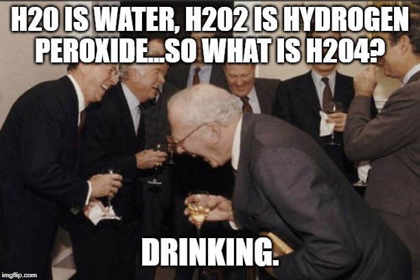 Laughing Men In Suits Meme | H20 IS WATER, H202 IS HYDROGEN PEROXIDE...SO WHAT IS H204? DRINKING. | image tagged in memes,laughing men in suits | made w/ Imgflip meme maker