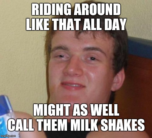 10 Guy Meme | RIDING AROUND LIKE THAT ALL DAY MIGHT AS WELL CALL THEM MILK SHAKES | image tagged in memes,10 guy | made w/ Imgflip meme maker