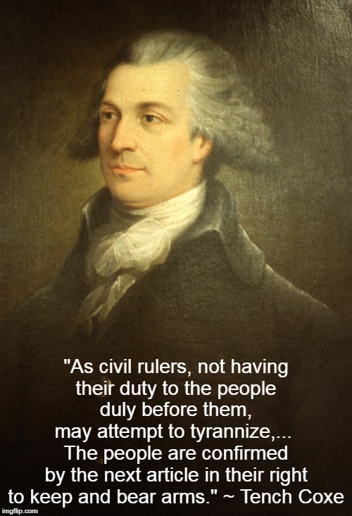 Tench Coxe, Right to Keep and Bear Arms. | "As civil rulers, not having
their duty to the people
duly before them,
may attempt to tyrannize,... 
The people are confirmed
by the next article in their right to keep and bear arms." ~ Tench Coxe | image tagged in tench coxe,bear arms,tyrany | made w/ Imgflip meme maker