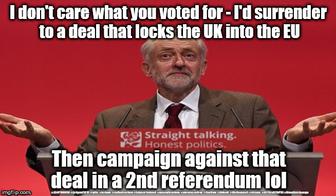 Corbyn - surrender to the EU | I don't care what you voted for - I'd surrender
 to a deal that locks the UK into the EU; Then campaign against that deal in a 2nd referendum lol | image tagged in cultofcorbyn,labourisdead,jc4pmnow gtto jc4pm2019,communist socialist,labour brexit trump,anti-semite and a racist | made w/ Imgflip meme maker