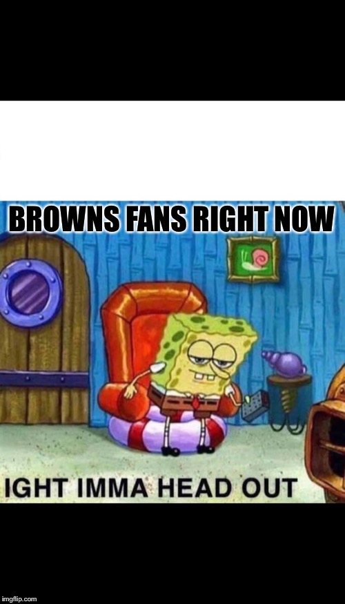 Spongebob Ight Imma Head Out | BROWNS FANS RIGHT NOW | image tagged in spongebob ight imma head out | made w/ Imgflip meme maker
